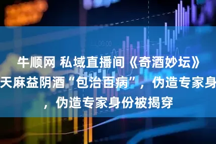 牛顺网 私域直播间《奇酒妙坛》虚假宣传天麻益阴酒“包治百病”，伪造专家身份被揭穿