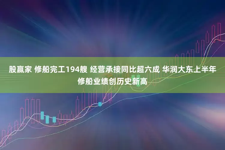 股赢家 修船完工194艘 经营承接同比超六成 华润大东上半年修船业绩创历史新高