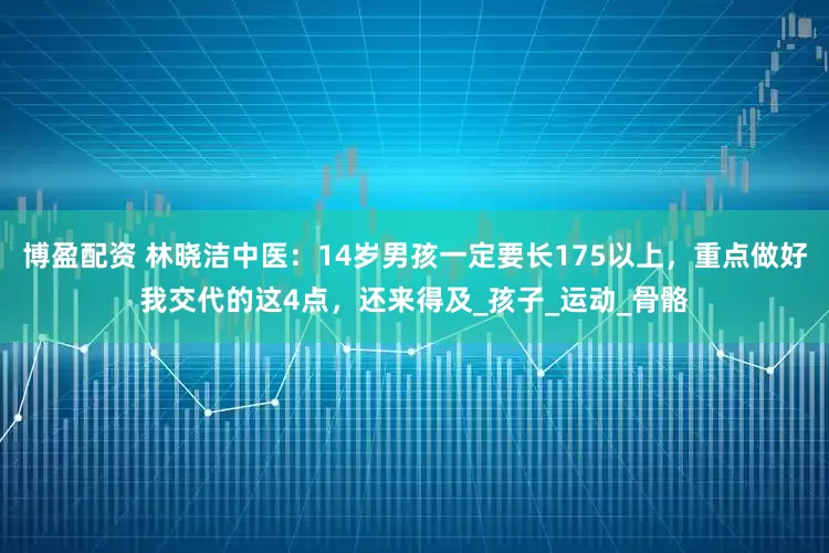 博盈配资 林晓洁中医：14岁男孩一定要长175以上，重点做好我交代的这4点，还来得及_孩子_运动_骨骼