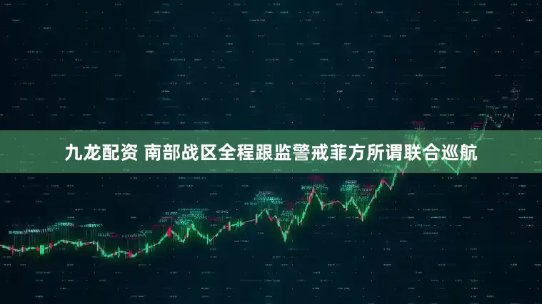 九龙配资 南部战区全程跟监警戒菲方所谓联合巡航