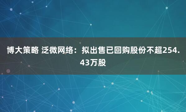 博大策略 泛微网络：拟出售已回购股份不超254.43万股