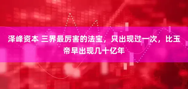 泽峰资本 三界最厉害的法宝，只出现过一次，比玉帝早出现几十亿年
