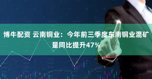 博牛配资 云南铜业：今年前三季度东南铜业混矿量同比提升47%