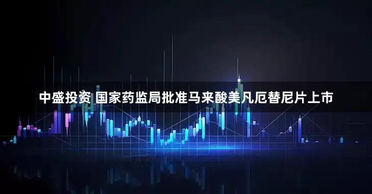 中盛投资 国家药监局批准马来酸美凡厄替尼片上市