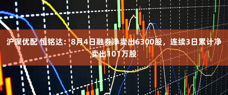 沪深优配 恒铭达：8月4日融券净卖出6300股，连续3日累计净卖出101万股